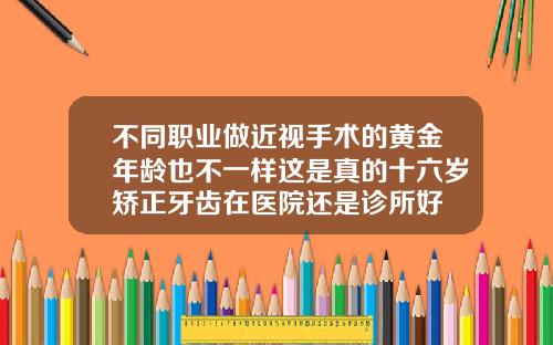 不同职业做近视手术的黄金年龄也不一样这是真的十六岁矫正牙齿在医院还是诊所好