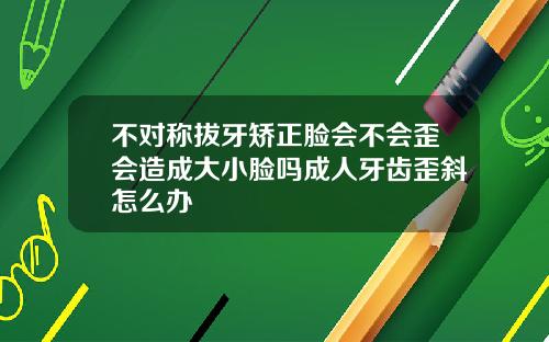 不对称拔牙矫正脸会不会歪会造成大小脸吗成人牙齿歪斜怎么办