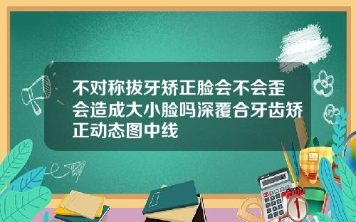 不对称拔牙矫正脸会不会歪会造成大小脸吗深覆合牙齿矫正动态图中线