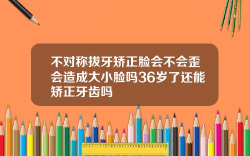 不对称拔牙矫正脸会不会歪会造成大小脸吗36岁了还能矫正牙齿吗