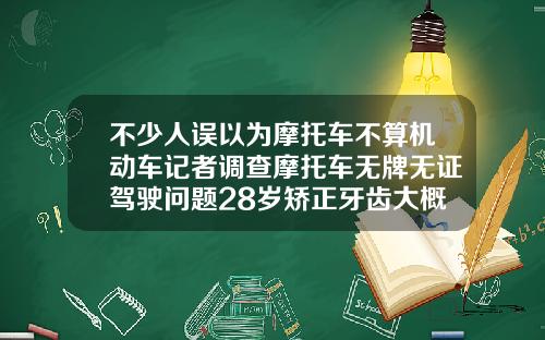 不少人误以为摩托车不算机动车记者调查摩托车无牌无证驾驶问题28岁矫正牙齿大概多少钱啊