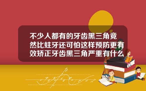 不少人都有的牙齿黑三角竟然比蛀牙还可怕这样预防更有效矫正牙齿黑三角严重有什么办法补救