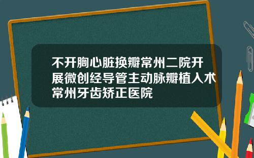 不开胸心脏换瓣常州二院开展微创经导管主动脉瓣植入术常州牙齿矫正医院