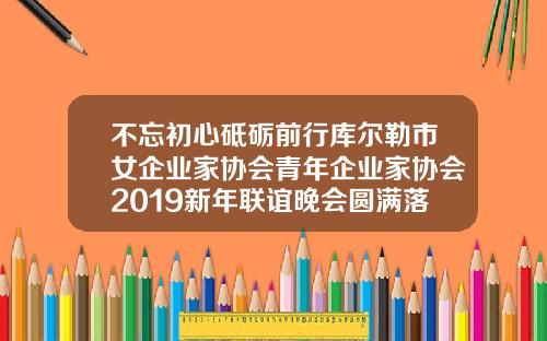 不忘初心砥砺前行库尔勒市女企业家协会青年企业家协会2019新年联谊晚会圆满落幕库尔勒减肥机构