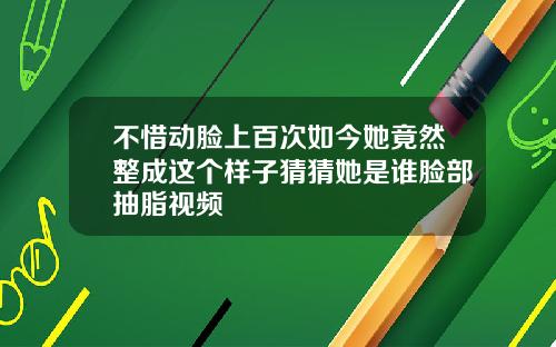 不惜动脸上百次如今她竟然整成这个样子猜猜她是谁脸部抽脂视频