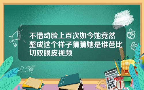 不惜动脸上百次如今她竟然整成这个样子猜猜她是谁芭比切双眼皮视频