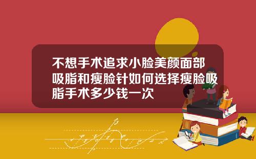 不想手术追求小脸美颜面部吸脂和瘦脸针如何选择瘦脸吸脂手术多少钱一次