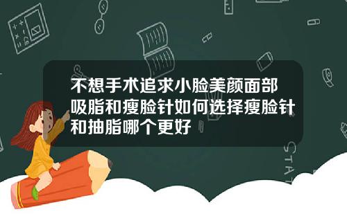不想手术追求小脸美颜面部吸脂和瘦脸针如何选择瘦脸针和抽脂哪个更好