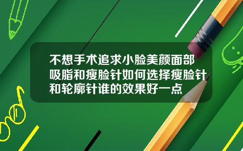 不想手术追求小脸美颜面部吸脂和瘦脸针如何选择瘦脸针和轮廓针谁的效果好一点