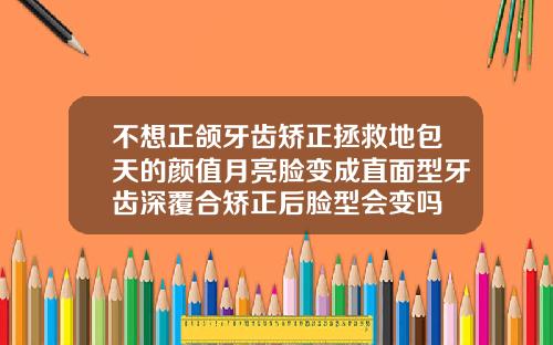 不想正颌牙齿矫正拯救地包天的颜值月亮脸变成直面型牙齿深覆合矫正后脸型会变吗