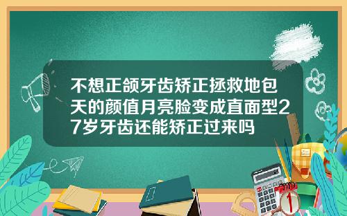 不想正颌牙齿矫正拯救地包天的颜值月亮脸变成直面型27岁牙齿还能矫正过来吗