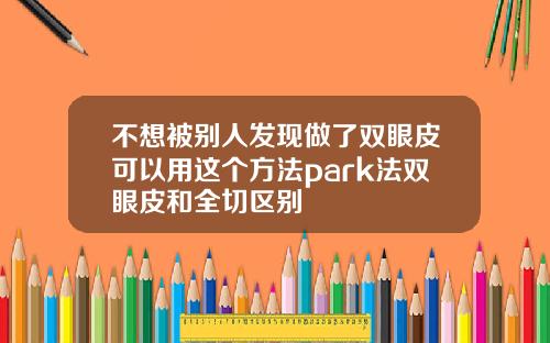 不想被别人发现做了双眼皮可以用这个方法park法双眼皮和全切区别