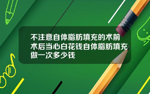不注意自体脂肪填充的术前术后当心白花钱自体脂肪填充做一次多少钱