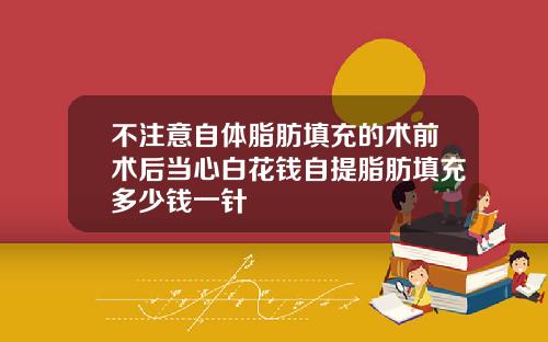 不注意自体脂肪填充的术前术后当心白花钱自提脂肪填充多少钱一针