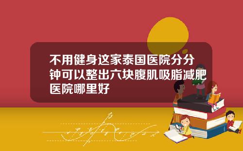 不用健身这家泰国医院分分钟可以整出六块腹肌吸脂减肥医院哪里好