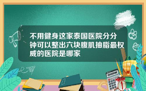 不用健身这家泰国医院分分钟可以整出六块腹肌抽脂最权威的医院是哪家