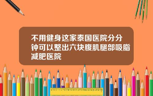 不用健身这家泰国医院分分钟可以整出六块腹肌腿部吸脂减肥医院