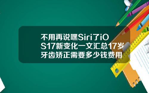 不用再说嘿Siri了iOS17新变化一文汇总17岁牙齿矫正需要多少钱费用