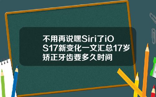 不用再说嘿Siri了iOS17新变化一文汇总17岁矫正牙齿要多久时间