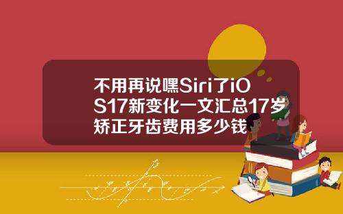 不用再说嘿Siri了iOS17新变化一文汇总17岁矫正牙齿费用多少钱