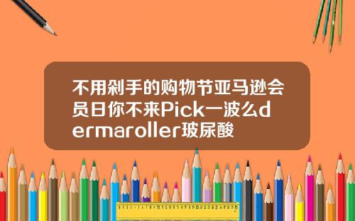 不用剁手的购物节亚马逊会员日你不来Pick一波么dermaroller玻尿酸多长时间使用一盒