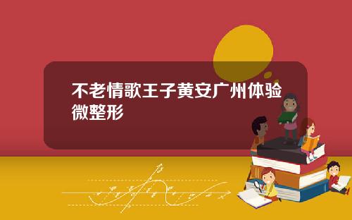 不老情歌王子黄安广州体验微整形