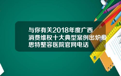 与你有关2018年度广西消费维权十大典型案例出炉爱思特整容医院官网电话