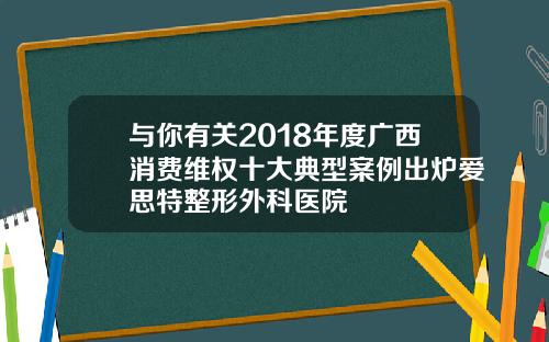 与你有关2018年度广西消费维权十大典型案例出炉爱思特整形外科医院