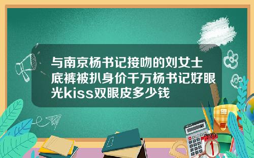 与南京杨书记接吻的刘女士底裤被扒身价千万杨书记好眼光kiss双眼皮多少钱