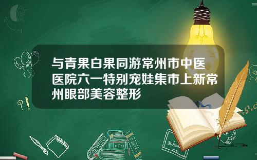 与青果白果同游常州市中医医院六一特别宠娃集市上新常州眼部美容整形