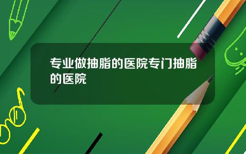 专业做抽脂的医院专门抽脂的医院