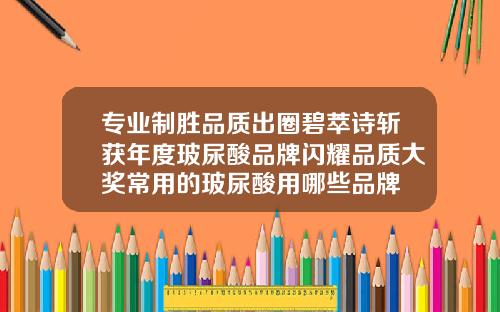 专业制胜品质出圈碧萃诗斩获年度玻尿酸品牌闪耀品质大奖常用的玻尿酸用哪些品牌