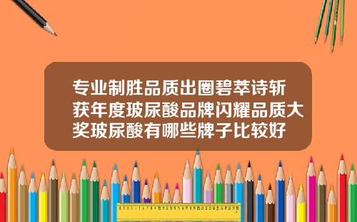 专业制胜品质出圈碧萃诗斩获年度玻尿酸品牌闪耀品质大奖玻尿酸有哪些牌子比较好