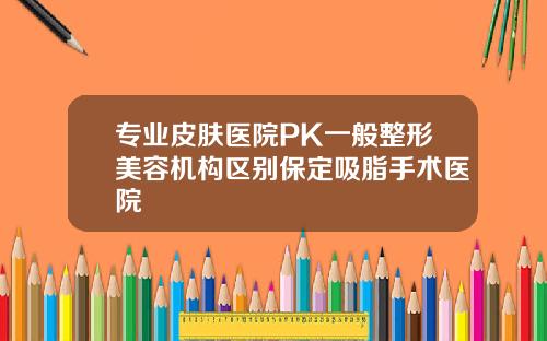 专业皮肤医院PK一般整形美容机构区别保定吸脂手术医院