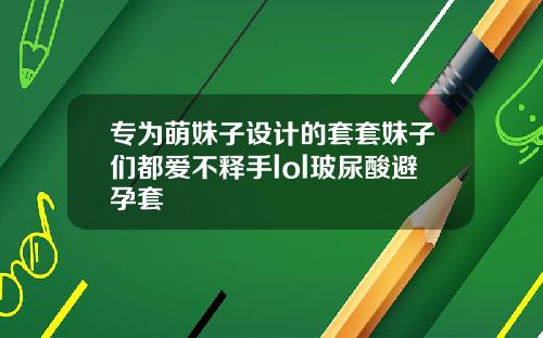 专为萌妹子设计的套套妹子们都爱不释手lol玻尿酸避孕套