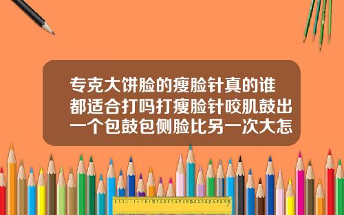 专克大饼脸的瘦脸针真的谁都适合打吗打瘦脸针咬肌鼓出一个包鼓包侧脸比另一次大怎么办