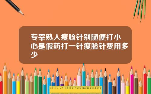 专宰熟人瘦脸针别随便打小心是假药打一针瘦脸针费用多少
