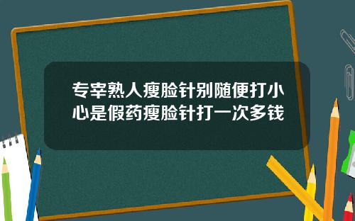 专宰熟人瘦脸针别随便打小心是假药瘦脸针打一次多钱