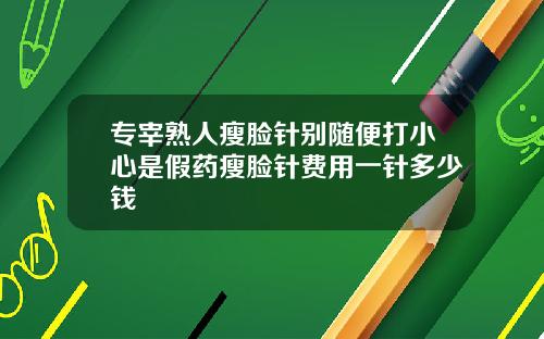 专宰熟人瘦脸针别随便打小心是假药瘦脸针费用一针多少钱