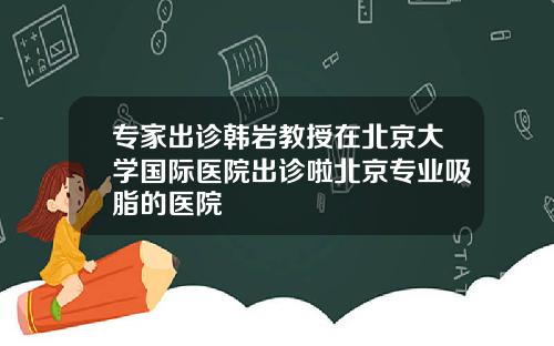 专家出诊韩岩教授在北京大学国际医院出诊啦北京专业吸脂的医院