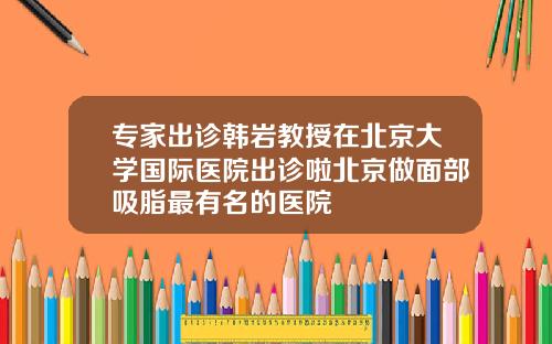 专家出诊韩岩教授在北京大学国际医院出诊啦北京做面部吸脂最有名的医院
