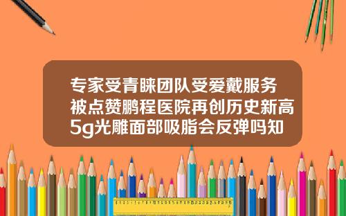 专家受青睐团队受爱戴服务被点赞鹏程医院再创历史新高5g光雕面部吸脂会反弹吗知乎