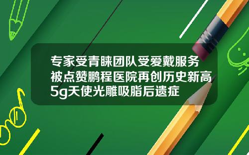 专家受青睐团队受爱戴服务被点赞鹏程医院再创历史新高5g天使光雕吸脂后遗症