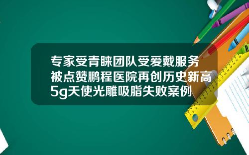 专家受青睐团队受爱戴服务被点赞鹏程医院再创历史新高5g天使光雕吸脂失败案例