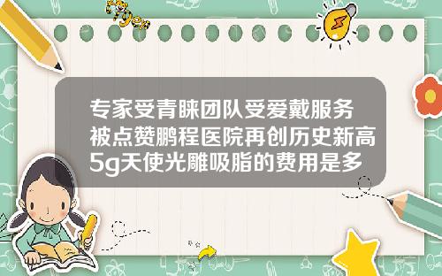专家受青睐团队受爱戴服务被点赞鹏程医院再创历史新高5g天使光雕吸脂的费用是多少呢
