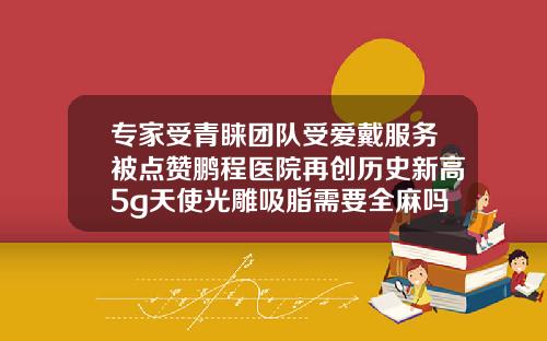 专家受青睐团队受爱戴服务被点赞鹏程医院再创历史新高5g天使光雕吸脂需要全麻吗