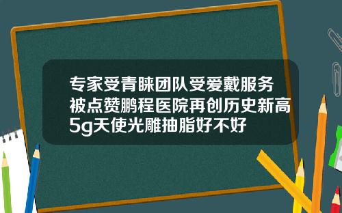 专家受青睐团队受爱戴服务被点赞鹏程医院再创历史新高5g天使光雕抽脂好不好