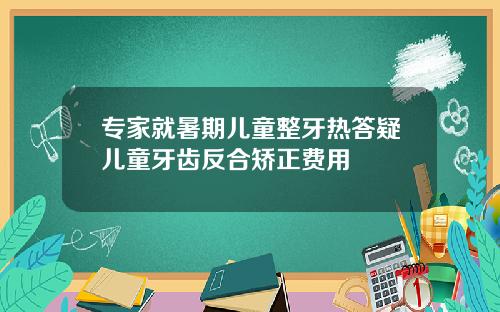 专家就暑期儿童整牙热答疑儿童牙齿反合矫正费用