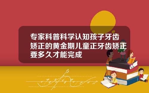 专家科普科学认知孩子牙齿矫正的黄金期儿童正牙齿矫正要多久才能完成