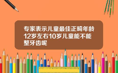 专家表示儿童最佳正畸年龄12岁左右10岁儿童能不能整牙齿呢